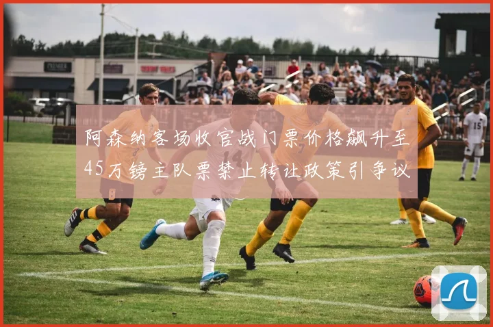 阿森纳客场收官战门票价格飙升至45万镑主队票禁止转让政策引争议