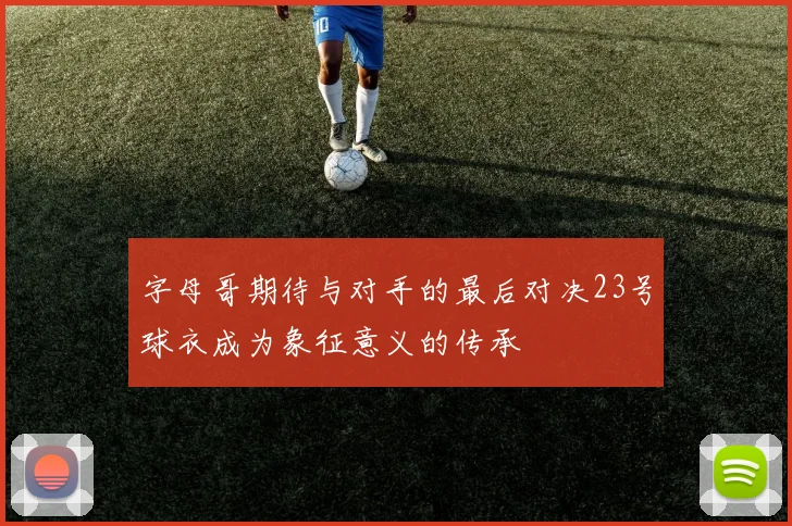 字母哥期待与对手的最后对决23号球衣成为象征意义的传承