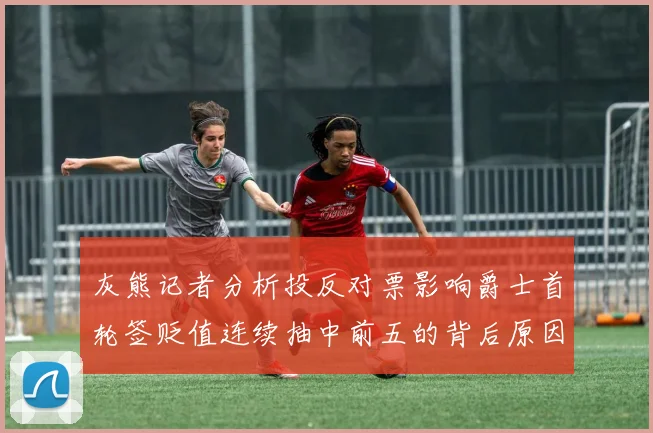 灰熊记者分析投反对票影响爵士首轮签贬值连续抽中前五的背后原因