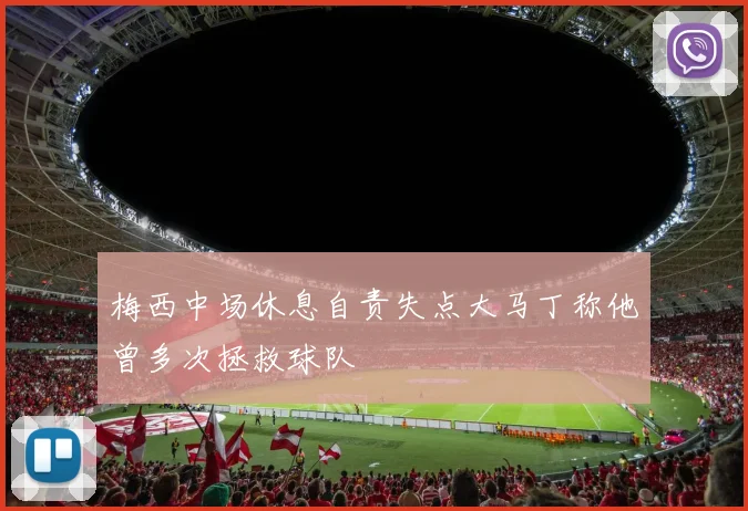 梅西中场休息自责失点大马丁称他曾多次拯救球队