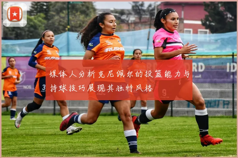 媒体人分析克尼佩尔的投篮能力与持球技巧展现其独特风格