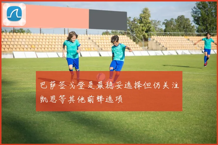 巴萨签戈登是最稳妥选择但仍关注凯恩等其他前锋选项