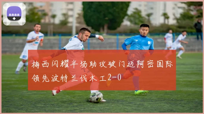 梅西闪耀半场助攻破门迈阿密国际领先波特兰伐木工2-0