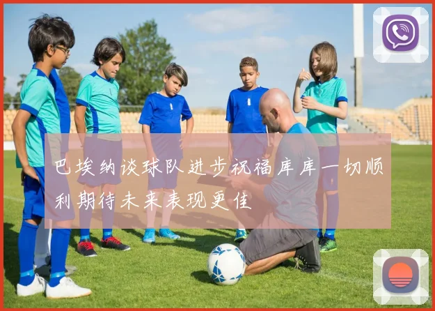 巴埃纳谈球队进步祝福库库一切顺利期待未来表现更佳
