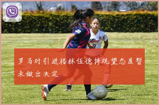 罗马对引进格林伍德持观望态度暂未做出决定
