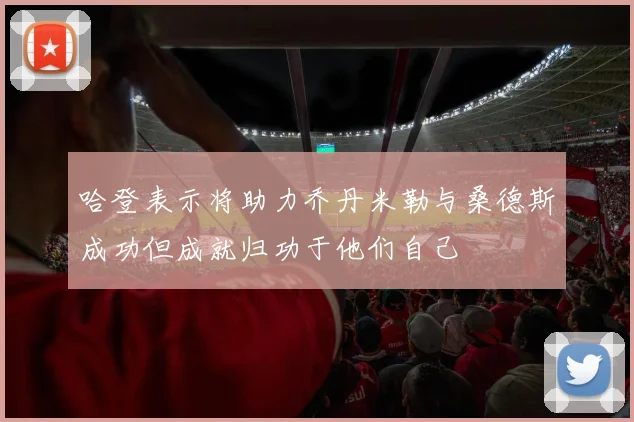 哈登表示将助力乔丹米勒与桑德斯成功但成就归功于他们自己