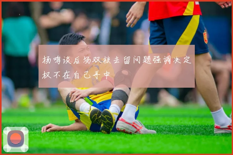 杨鸣谈后场双核去留问题强调决定权不在自己手中