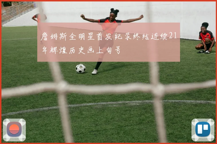 詹姆斯全明星首发纪录终结连续21年辉煌历史画上句号