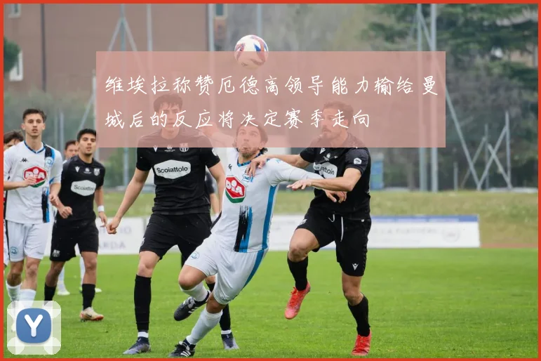 维埃拉称赞厄德高领导能力输给曼城后的反应将决定赛季走向