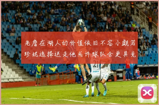 老詹在湖人的价值依旧不容小觑若珍妮选择送走他或许球队会更具竞争力