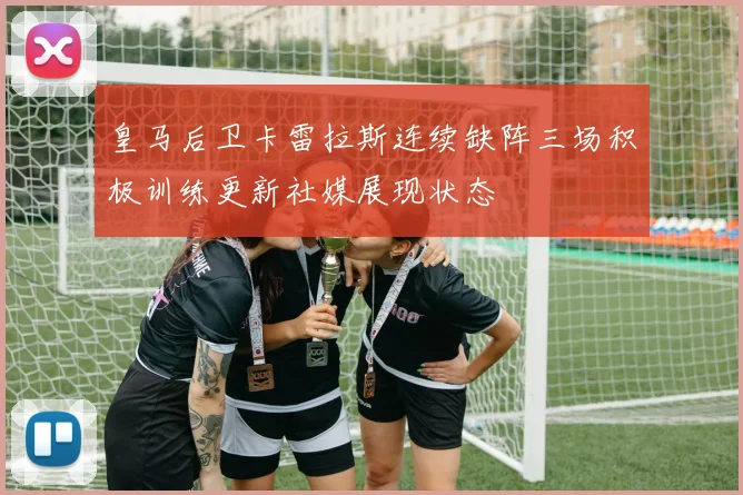 皇马后卫卡雷拉斯连续缺阵三场积极训练更新社媒展现状态