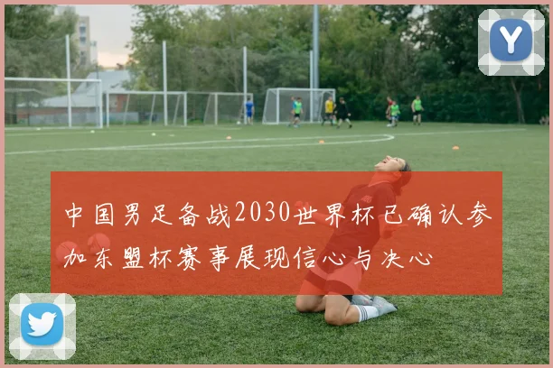 中国男足备战2030世界杯已确认参加东盟杯赛事展现信心与决心