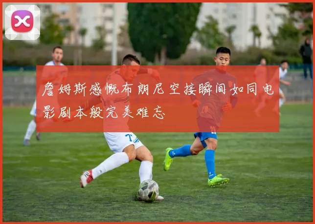 詹姆斯感慨布朗尼空接瞬间如同电影剧本般完美难忘