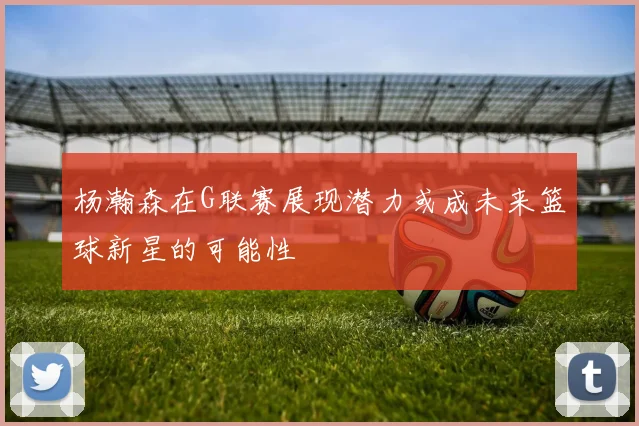 杨瀚森在G联赛展现潜力或成未来篮球新星的可能性