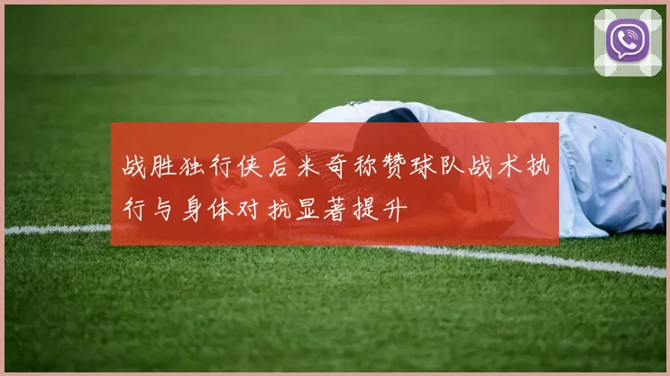 战胜独行侠后米奇称赞球队战术执行与身体对抗显著提升