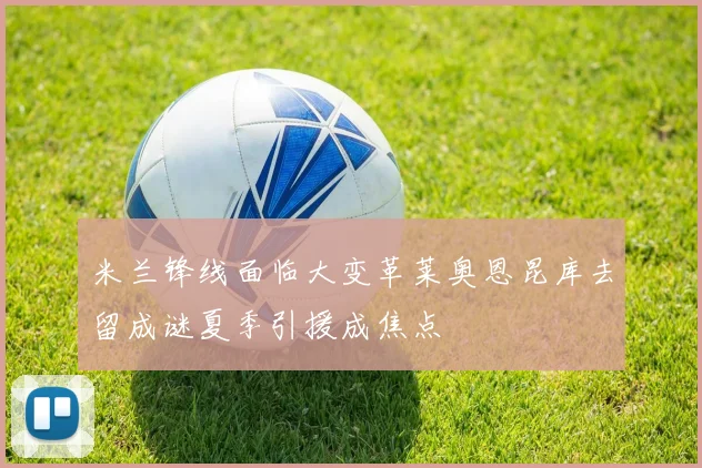 米兰锋线面临大变革莱奥恩昆库去留成谜夏季引援成焦点
