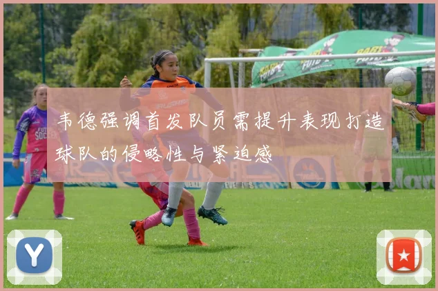韦德强调首发队员需提升表现打造球队的侵略性与紧迫感