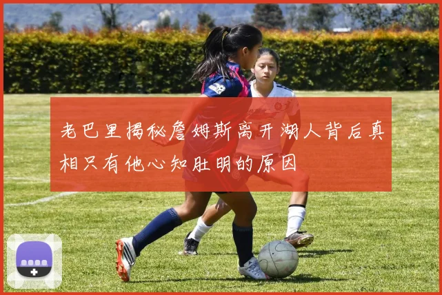 老巴里揭秘詹姆斯离开湖人背后真相只有他心知肚明的原因