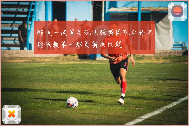 邵佳一谈国足现状强调团队合作不能依赖单一球员解决问题
