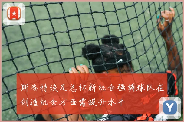 斯洛特谈足总杯新机会强调球队在创造机会方面需提升水平