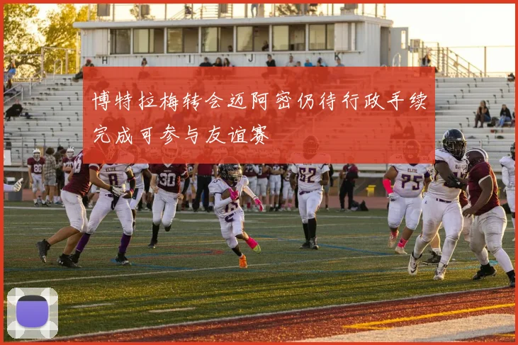 博特拉梅转会迈阿密仍待行政手续完成可参与友谊赛