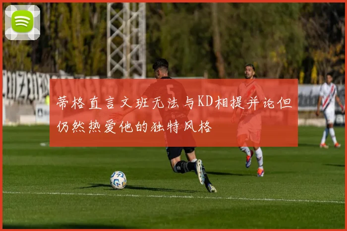 蒂格直言文班无法与KD相提并论但仍然热爱他的独特风格