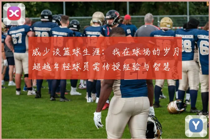 威少谈篮球生涯：我在球场的岁月超越年轻球员需传授经验与智慧