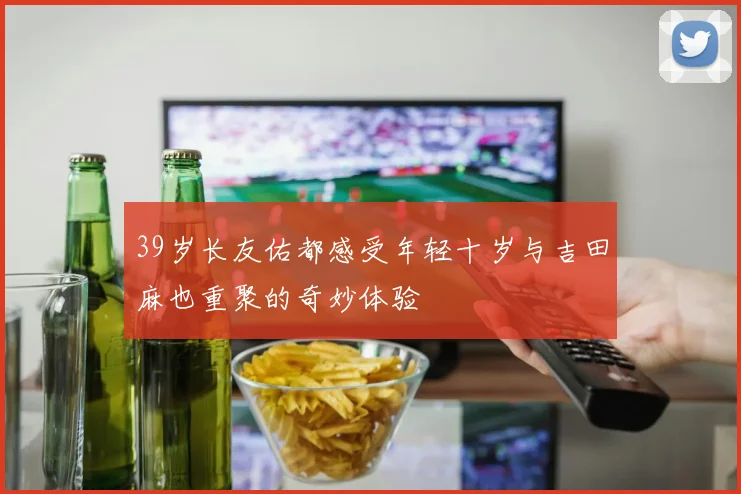 39岁长友佑都感受年轻十岁与吉田麻也重聚的奇妙体验