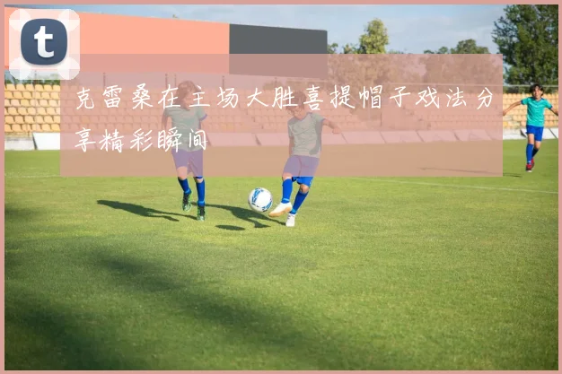 克雷桑在主场大胜喜提帽子戏法分享精彩瞬间