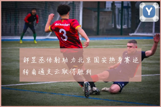 郝昱丞传射助力北京国安热身赛逆转南通支云取得胜利